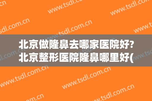 北京做隆鼻去哪家医院好?北京整形医院隆鼻哪里好(北京哪家医院隆鼻子好)