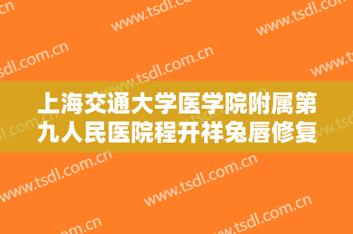 上海交通大学医学院附属第九人民医院程开祥兔唇修复价格表!需要多久恢复?