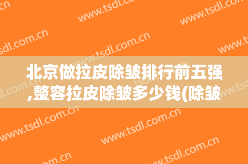 北京做拉皮除皱排行前五强,整容拉皮除皱多少钱(除皱拉皮多少钱?)