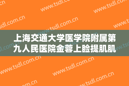 上海交通大学医学院附属第九人民医院金蓉上睑提肌肌腱折叠矫正上睑下垂需要多少钱?有哪些优势?