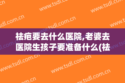 祛疤要去什么医院,老婆去医院生孩子要准备什么(祛疤要去什么医院,老婆去医院生孩子要准备什么证件)