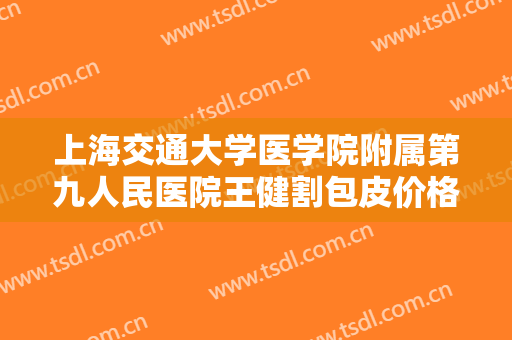 上海交通大学医学院附属第九人民医院王健割包皮价格?有哪些优势?