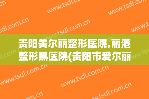 贵阳美尔丽整形医院,丽港整形黑医院(贵阳市爱尔丽医疗整形医院)