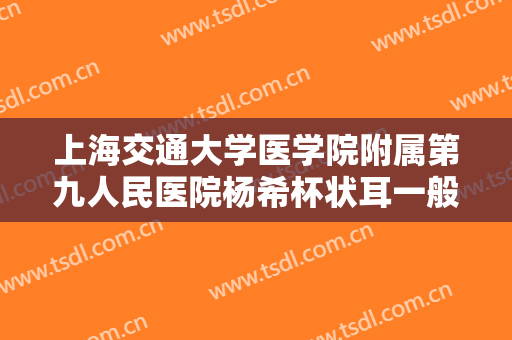 上海交通大学医学院附属第九人民医院杨希杯状耳一般多少费用?靠谱吗?