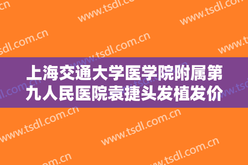 上海交通大学医学院附属第九人民医院袁捷头发植发价格多少钱?有哪些优势?