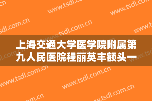 上海交通大学医学院附属第九人民医院程丽英丰额头一般价位是多少钱?可靠吗?