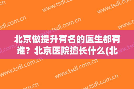 北京做提升有名的医生都有谁？北京医院擅长什么(北京医院各自擅长)