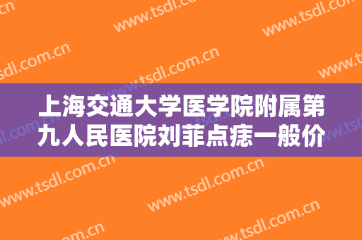 上海交通大学医学院附属第九人民医院刘菲点痣一般价位是多少费用?好不好?