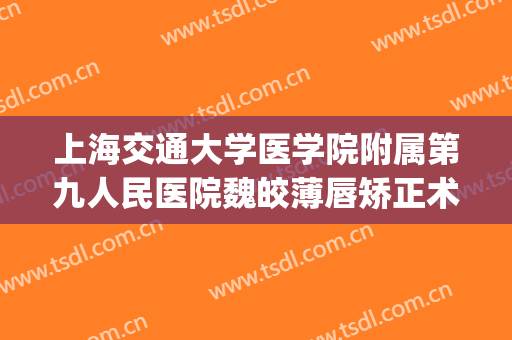 上海交通大学医学院附属第九人民医院魏皎薄唇矫正术价格?怎么样?(上海九院魏皎鼻综合多少钱)