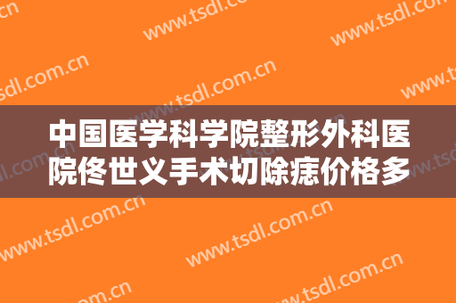 中国医学科学院整形外科医院佟世义手术切除痣价格多少钱?靠谱吗?