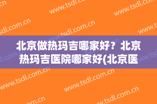 北京做热玛吉哪家好？北京热玛吉医院哪家好(北京医院可以做热玛吉吗)