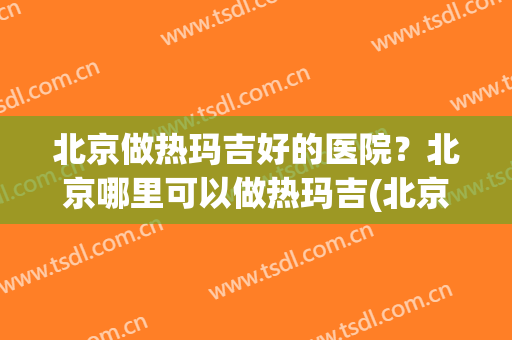北京做热玛吉好的医院？北京哪里可以做热玛吉(北京哪个医院做热玛吉好些)