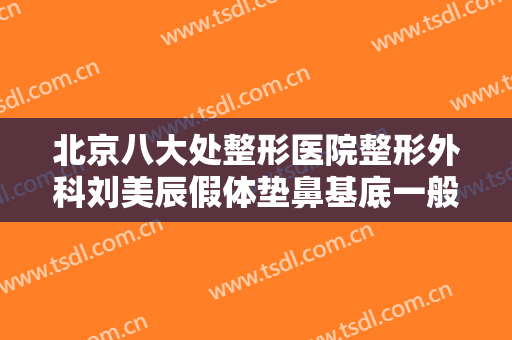 北京八大处整形医院整形外科刘美辰假体垫鼻基底一般多少钱?有哪些优势?