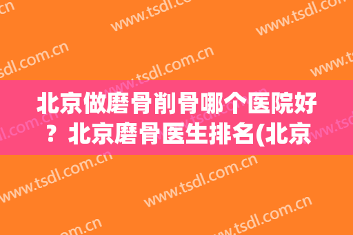 北京做磨骨削骨哪个医院好？北京磨骨医生排名(北京磨骨最好的医院)