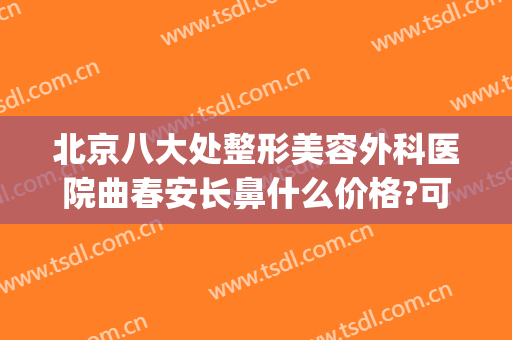 北京八大处整形美容外科医院曲春安长鼻什么价格?可靠吗?(北京八大处整形医生推荐)