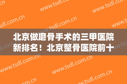 北京做磨骨手术的三甲医院新排名！北京整骨医院前十名(北京磨骨医生排名)