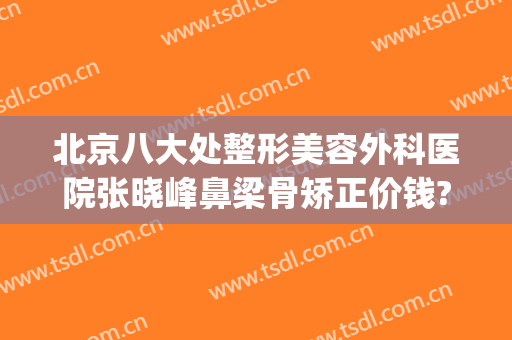 北京八大处整形美容外科医院张晓峰鼻梁骨矫正价钱?可靠吗?(北京八大处鼻部整形专家)