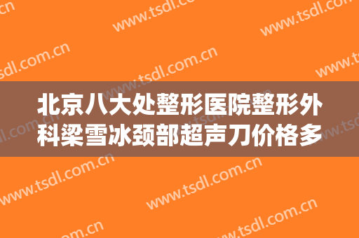 北京八大处整形医院整形外科梁雪冰颈部超声刀价格多少钱?贵不贵?(八大处整形医生梁雪冰)