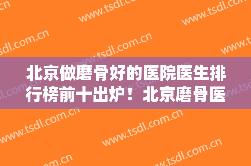 北京做磨骨好的医院医生排行榜前十出炉！北京磨骨医生排名(北京磨骨最好的医院)