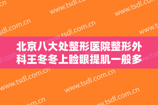 北京八大处整形医院整形外科王冬冬上睑眼提肌一般多少费用?靠谱吗?
