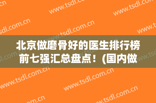 北京做磨骨好的医生排行榜前七强汇总盘点！(国内做磨骨哪个医生好)