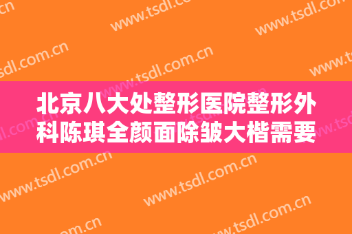 北京八大处整形医院整形外科陈琪全颜面除皱大楷需要多少费用?可靠吗?
