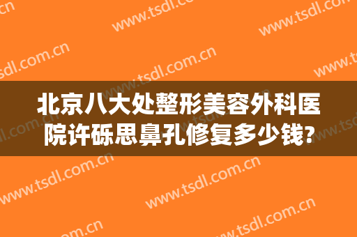 北京八大处整形美容外科医院许砾思鼻孔修复多少钱?有哪些优势?(北京八大处整容整形医院)