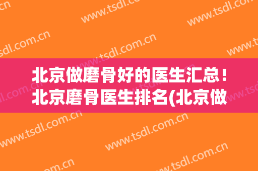 北京做磨骨好的医生汇总！北京磨骨医生排名(北京做磨骨比较好的医生官网)