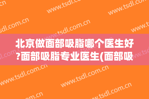 北京做面部吸脂哪个医生好?面部吸脂专业医生(面部吸脂北京哪个医生做得好)