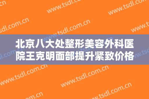 北京八大处整形美容外科医院王克明面部提升紧致价格表!效果怎么样?