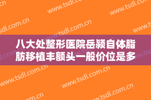 八大处整形医院岳颍自体脂肪移植丰额头一般价位是多少钱?怎么样?