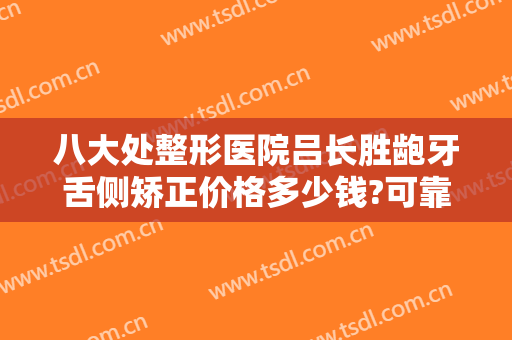 八大处整形医院吕长胜龅牙舌侧矫正价格多少钱?可靠吗?