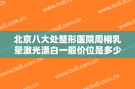 北京八大处整形医院周栩乳晕激光漂白一般价位是多少?靠谱吗?