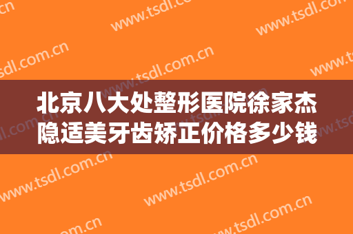 北京八大处整形医院徐家杰隐适美牙齿矫正价格多少钱?贵不贵?(好大夫北京八大处整形医院)