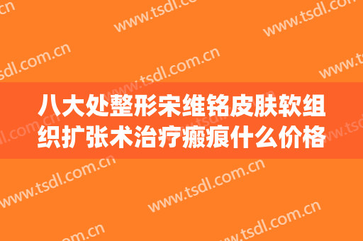 八大处整形宋维铭皮肤软组织扩张术治疗瘢痕什么价格?效果怎么样?(宋维铭八大处整形医院)