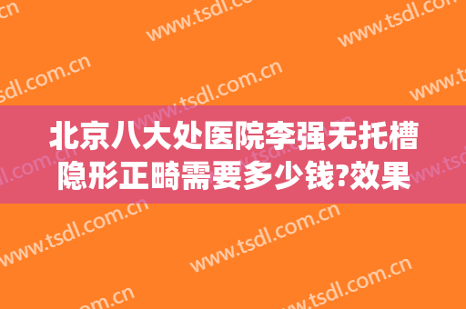 北京八大处医院李强无托槽隐形正畸需要多少钱?效果怎么样?(北京大学口腔医院隐形矫正多少钱)