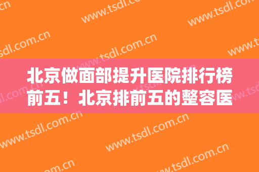 北京做面部提升医院排行榜前五！北京排前五的整容医院(北京面部整容医院哪家好)