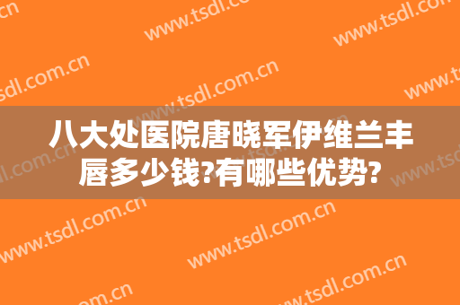 八大处医院唐晓军伊维兰丰唇多少钱?有哪些优势?
