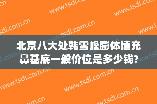 北京八大处韩雪峰膨体填充鼻基底一般价位是多少钱?贵不贵?(八大处整形韩雪峰)