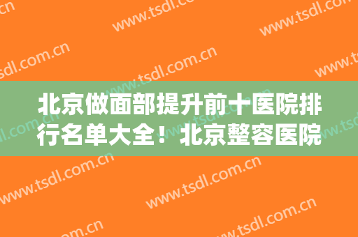 北京做面部提升前十医院排行名单大全！北京整容医院排行榜十(北京面部提升最好的哪家医院?)