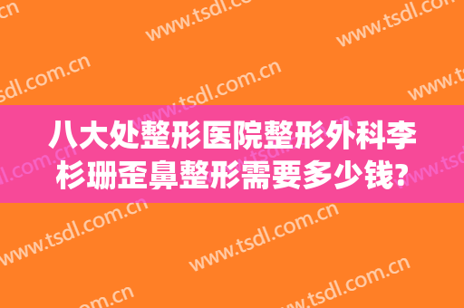 八大处整形医院整形外科李杉珊歪鼻整形需要多少钱?贵不贵?(整形手术医院)