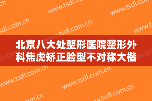 北京八大处整形医院整形外科焦虎矫正脸型不对称大楷需要多少费用?怎么样?