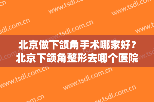 北京做下颌角手术哪家好？北京下颌角整形去哪个医院(北京八大处下颌角整形哪个医生好)