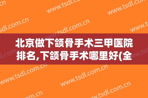 北京做下颌骨手术三甲医院排名,下颌骨手术哪里好(全国最好的下颌骨手术)