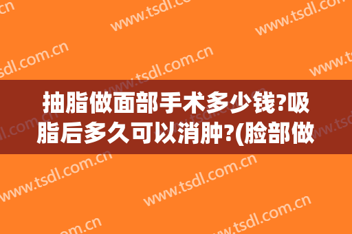 抽脂做面部手术多少钱?吸脂后多久可以消肿?(脸部做完抽脂手术多久消肿)