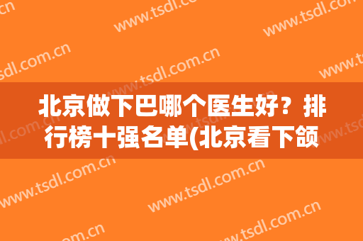 北京做下巴哪个医生好？排行榜十强名单(北京看下颌骨哪个医院好)