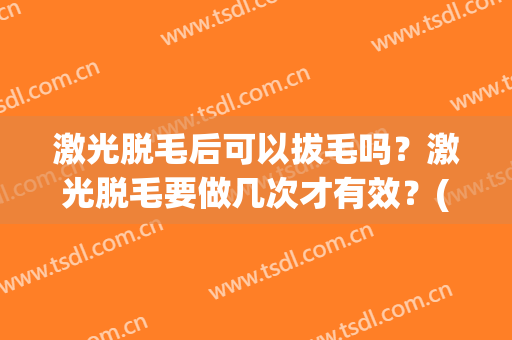 激光脱毛后可以拔毛吗？激光脱毛要做几次才有效？(做完激光脱毛后可以拔毛吗)