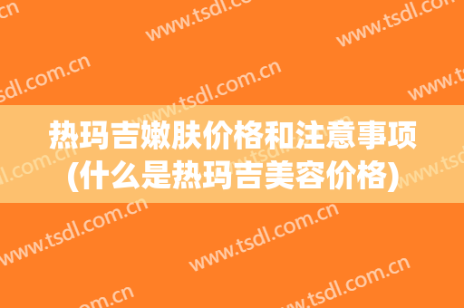 热玛吉嫩肤价格和注意事项(什么是热玛吉美容价格)
