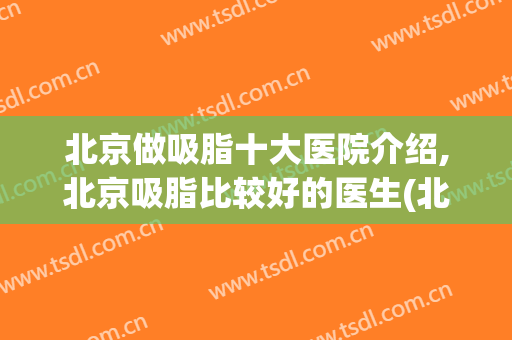 北京做吸脂十大医院介绍,北京吸脂比较好的医生(北京做吸脂最好的医生排名)