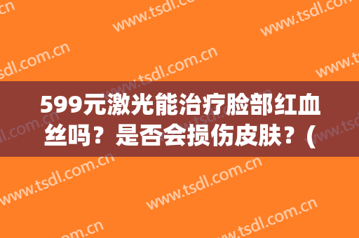 599元激光能治疗脸部红血丝吗？是否会损伤皮肤？(脸颊的红血丝可以用激光吗)